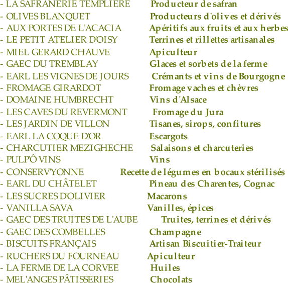 - LA SAFRANERIE TEMPLIERE  Producteur de safran - OLIVES BLANQUET    Producteurs d'olives et dérivés - AUX PORTES DE L'ACACIA     Apéritifs aux fruits et aux herbes - LE PETIT ATELIER D'OISY       Terrines et rillettes artisanales - MIEL GERARD CHAUVE       Apiculteur - GAEC DU TREMBLAY     Glaces et sorbets de la ferme - EARL LES VIGNES DE JOURS   Crémants et vins de Bourgogne - FROMAGE GIRARDOT       Fromage vaches et chèvres - DOMAINE HUMBRECHT     Vins d'Alsace - LES CAVES DU REVERMONT   Fromage du Jura - LES JARDIN DE VILLON       Tisanes, sirops, confitures - EARL LA COQUE D'OR       Escargots - CHARCUTIER MEZIGHECHE  Salaisons et charcuteries - PULP'Ô VINS        Vins - CONSERV'YONNE           Recette de légumes en bocaux stérilisés - EARL DU CHÂTELET       Pineau des Charentes, Cognac - LES SUCRES D'OLIVIER      Macarons - VANILLA SAVA      Vanilles, épices - GAEC DES TRUITES DE L'AUBE  Truites, terrines et dérivés - GAEC DES COMBELLES       Champagne - BISCUITS FRANÇAIS       Artisan Biscuitier-Traiteur - RUCHERS DU FOURNEAU      Apiculteur - LA FERME DE LA CORVEE       Huiles - MEL'ANGES PÂTISSERIES         Chocolats