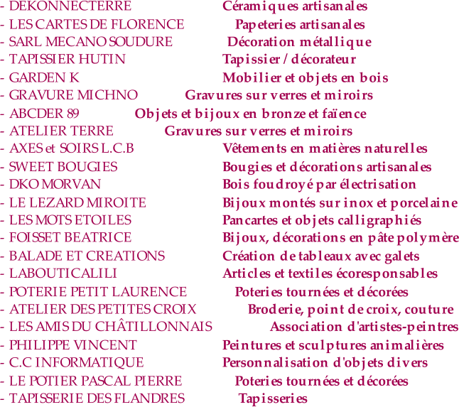 - DEKONNECTERRE  Céramiques artisanales - LES CARTES DE FLORENCE  Papeteries artisanales - SARL MECANO SOUDURE  Décoration métallique - TAPISSIER HUTIN Tapissier / décorateur - GARDEN K Mobilier et objets en bois - GRAVURE MICHNO    Gravures sur verres et miroirs - ABCDER 89         Objets et bijoux en bronze et faïence - ATELIER TERRE      Gravures sur verres et miroirs - AXES et SOIRS L.C.B Vêtements en matières naturelles - SWEET BOUGIES Bougies et décorations artisanales - DKO MORVAN Bois foudroyé par électrisation - LE LEZARD MIROITE Bijoux montés sur inox et porcelaine - LES MOTS ETOILES Pancartes et objets calligraphiés - FOISSET BEATRICE  Bijoux, décorations en pâte polymère - BALADE ET CREATIONS Création de tableaux avec galets - LABOUTICALILI Articles et textiles écoresponsables - POTERIE PETIT LAURENCE  Poteries tournées et décorées - ATELIER DES PETITES CROIX  Broderie, point de croix, couture - LES AMIS DU CHÂTILLONNAIS  Association d'artistes-peintres - PHILIPPE VINCENT Peintures et sculptures animalières - C.C INFORMATIQUE Personnalisation d'objets divers - LE POTIER PASCAL PIERRE  Poteries tournées et décorées - TAPISSERIE DES FLANDRES  Tapisseries