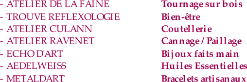 - ATELIER DE LA FAINE Tournage sur bois - TROUVE REFLEXOLOGIE Bien-être - ATELIER CULANN Coutellerie - ATELIER RAVENET Cannage / Paillage - ECHO D'ART Bijoux faits main - AEDELWEISS   Huiles Essentielles - METALDART Bracelets artisanaux